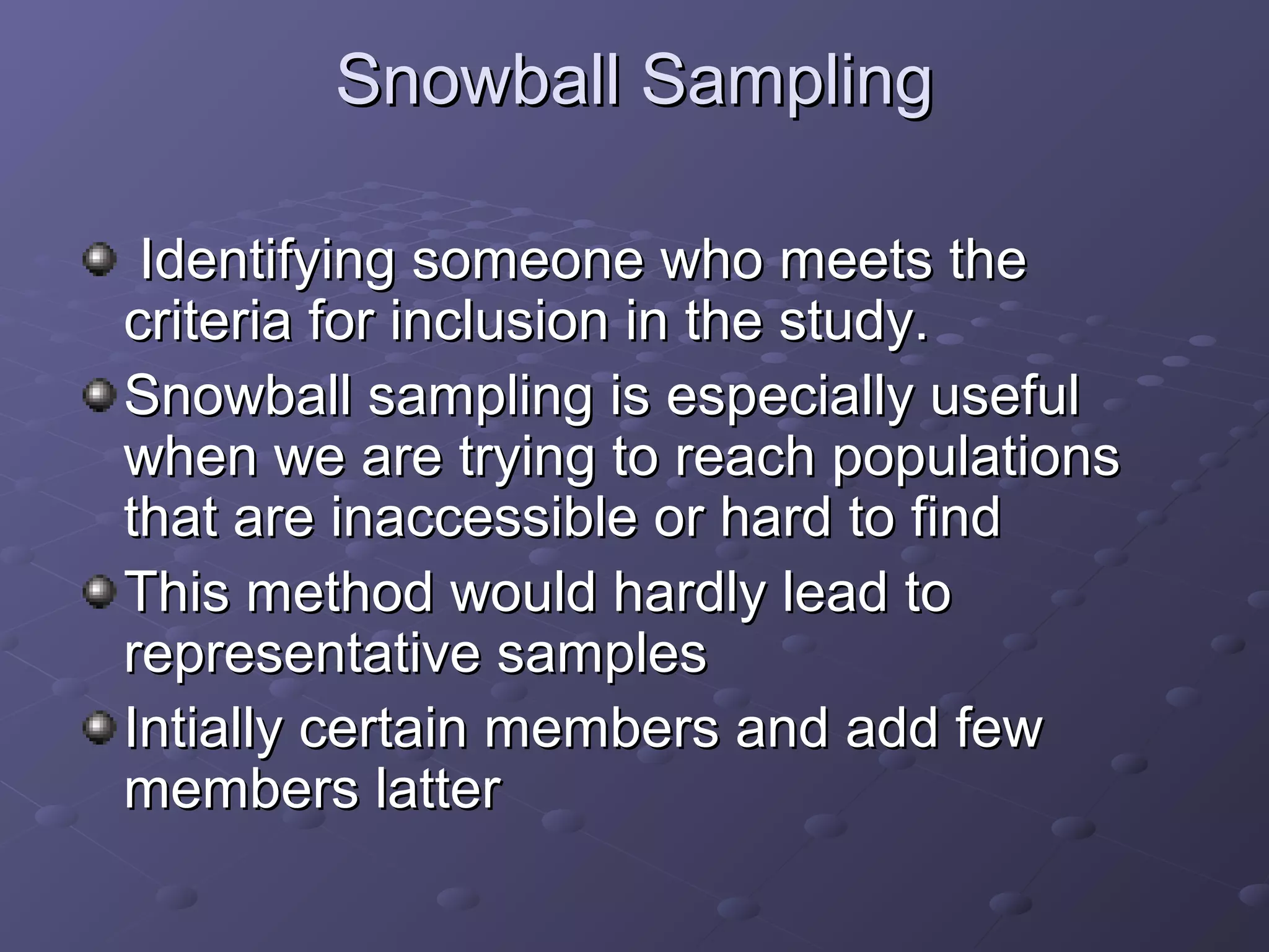 Snowball Sampling

 Identifying someone who meets the
criteria for inclusion in the study.
Snowball sampling is especially useful
when we are trying to reach populations
that are inaccessible or hard to find
This method would hardly lead to
representative samples
Intially certain members and add few
members latter
 