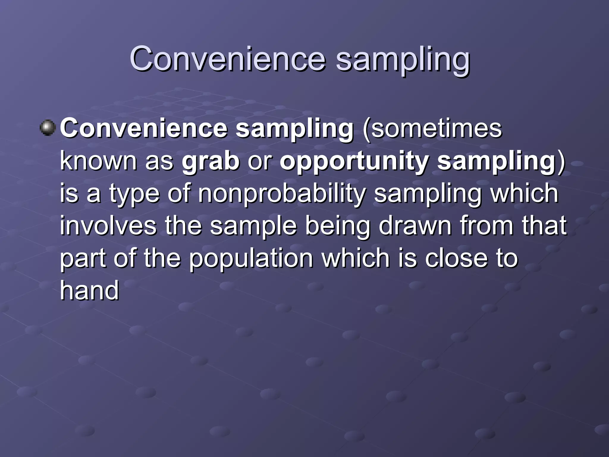 Convenience sampling
Convenience sampling (sometimes
known as grab or opportunity sampling)
is a type of nonprobability sampling which
involves the sample being drawn from that
part of the population which is close to
hand
 