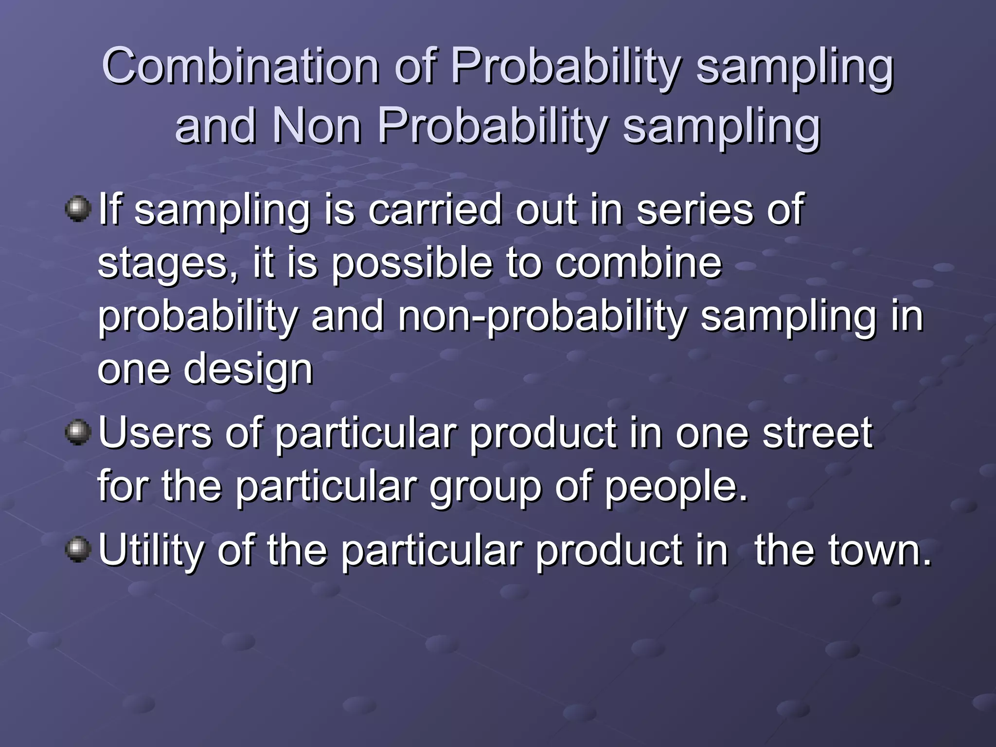 Combination of Probability sampling
  and Non Probability sampling
If sampling is carried out in series of
stages, it is possible to combine
probability and non-probability sampling in
one design
Users of particular product in one street
for the particular group of people.
Utility of the particular product in the town.
 