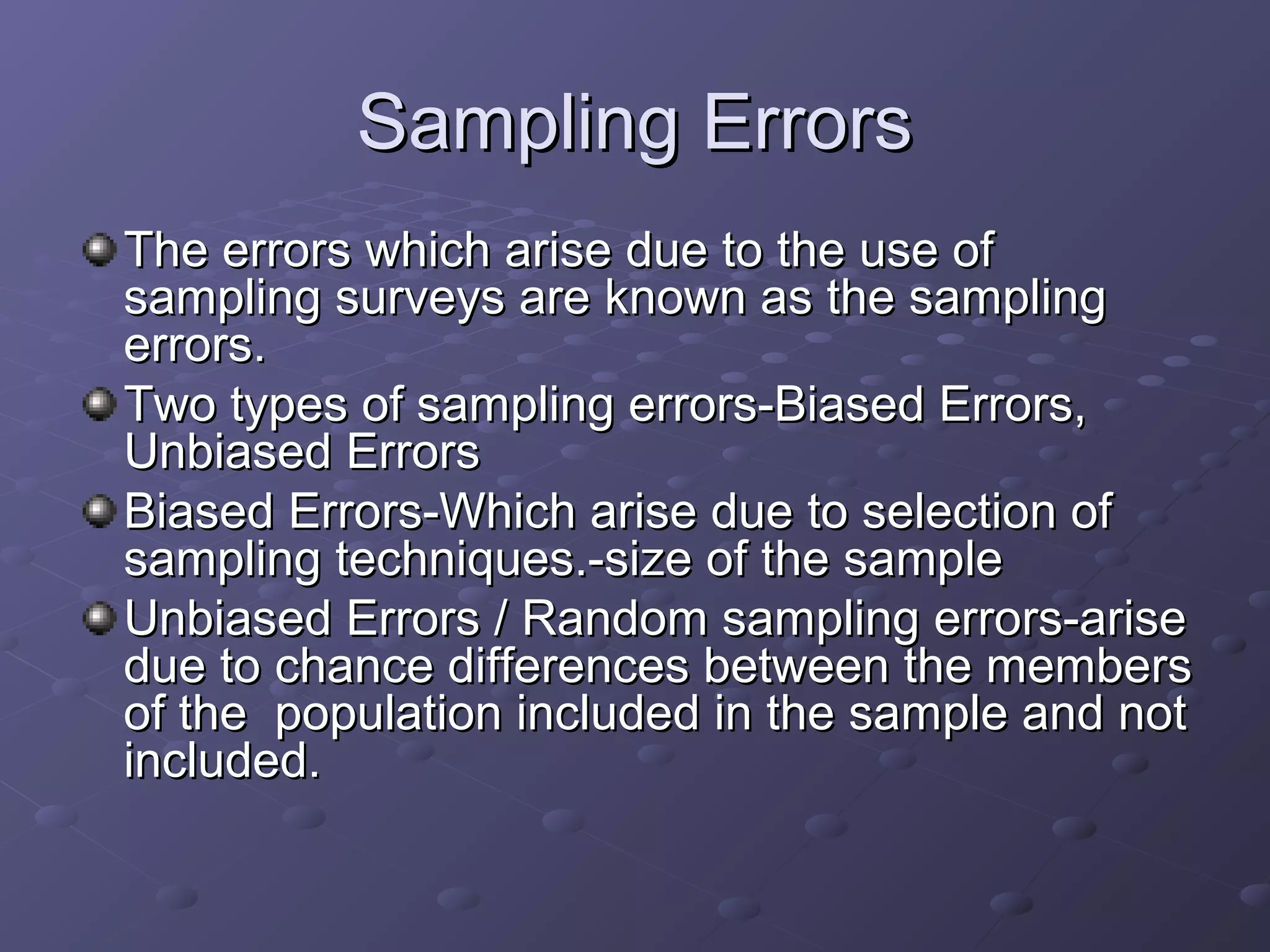 Sampling Errors
The errors which arise due to the use of
sampling surveys are known as the sampling
errors.
Two types of sampling errors-Biased Errors,
Unbiased Errors
Biased Errors-Which arise due to selection of
sampling techniques.-size of the sample
Unbiased Errors / Random sampling errors-arise
due to chance differences between the members
of the population included in the sample and not
included.
 