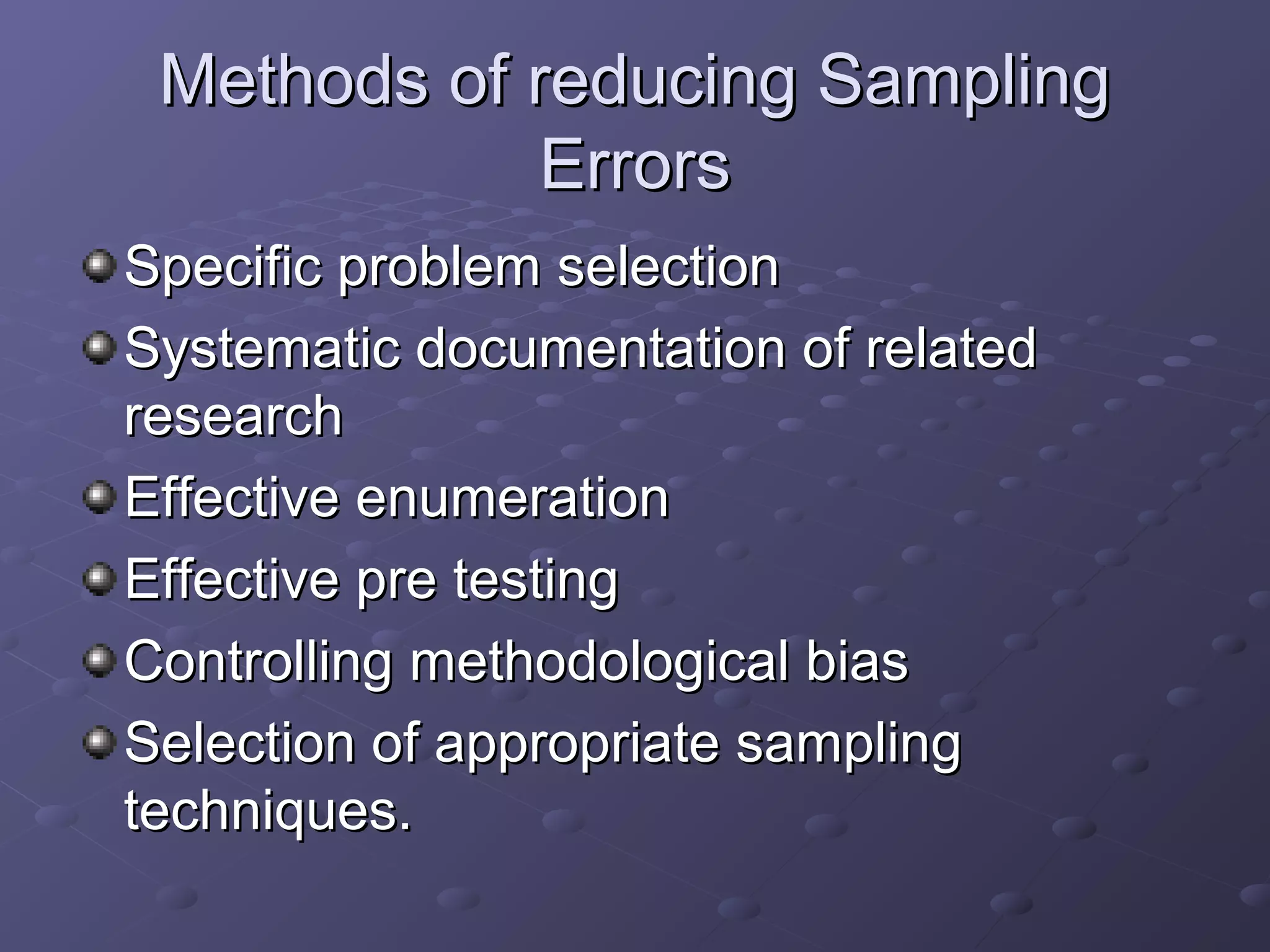 Methods of reducing Sampling
             Errors
Specific problem selection
Systematic documentation of related
research
Effective enumeration
Effective pre testing
Controlling methodological bias
Selection of appropriate sampling
techniques.
 