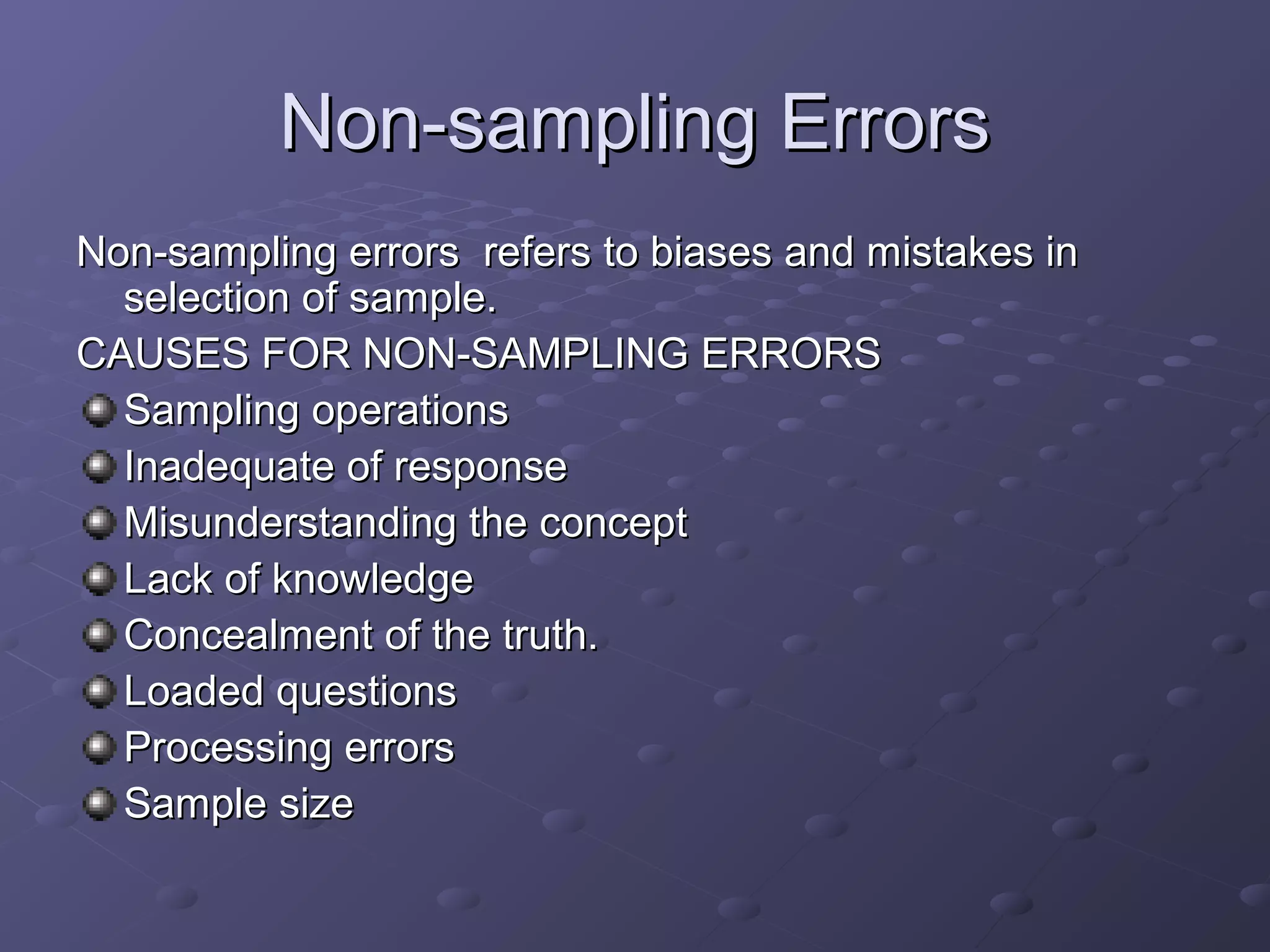 Non-sampling Errors
Non-sampling errors refers to biases and mistakes in
  selection of sample.
CAUSES FOR NON-SAMPLING ERRORS
  Sampling operations
  Inadequate of response
  Misunderstanding the concept
  Lack of knowledge
  Concealment of the truth.
  Loaded questions
  Processing errors
  Sample size
 