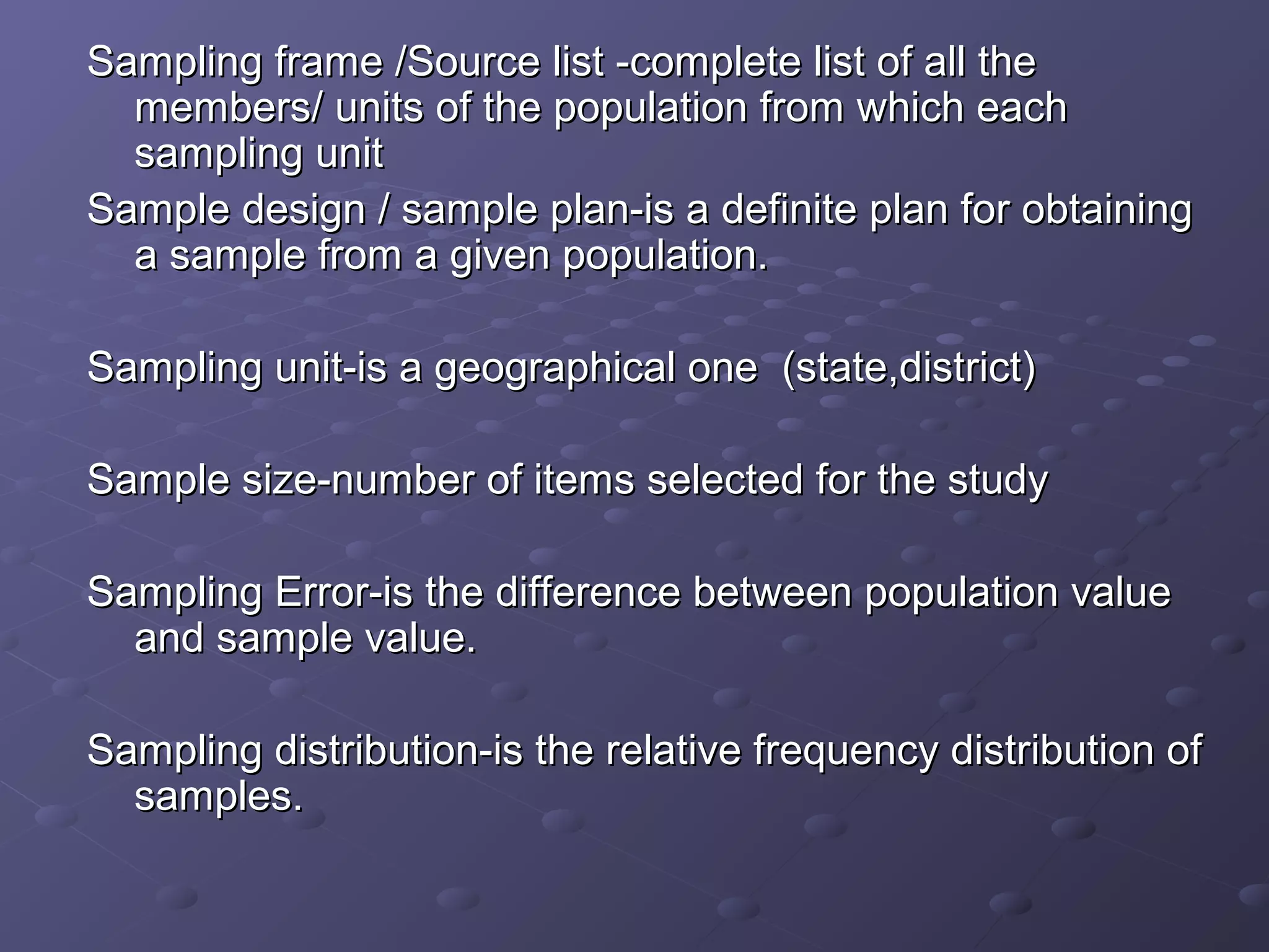 Sampling frame /Source list -complete list of all the
  members/ units of the population from which each
  sampling unit
Sample design / sample plan-is a definite plan for obtaining
  a sample from a given population.

Sampling unit-is a geographical one (state,district)

Sample size-number of items selected for the study

Sampling Error-is the difference between population value
  and sample value.

Sampling distribution-is the relative frequency distribution of
  samples.
 