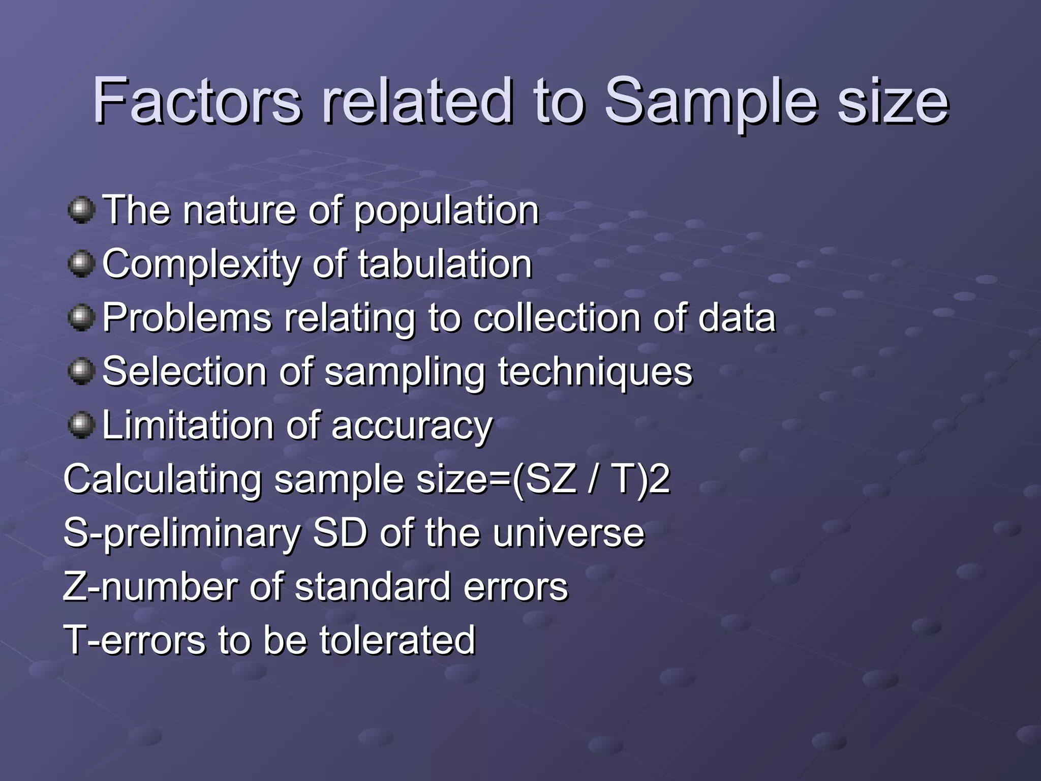 Factors related to Sample size
  The nature of population
  Complexity of tabulation
  Problems relating to collection of data
  Selection of sampling techniques
  Limitation of accuracy
Calculating sample size=(SZ / T)2
S-preliminary SD of the universe
Z-number of standard errors
T-errors to be tolerated
 