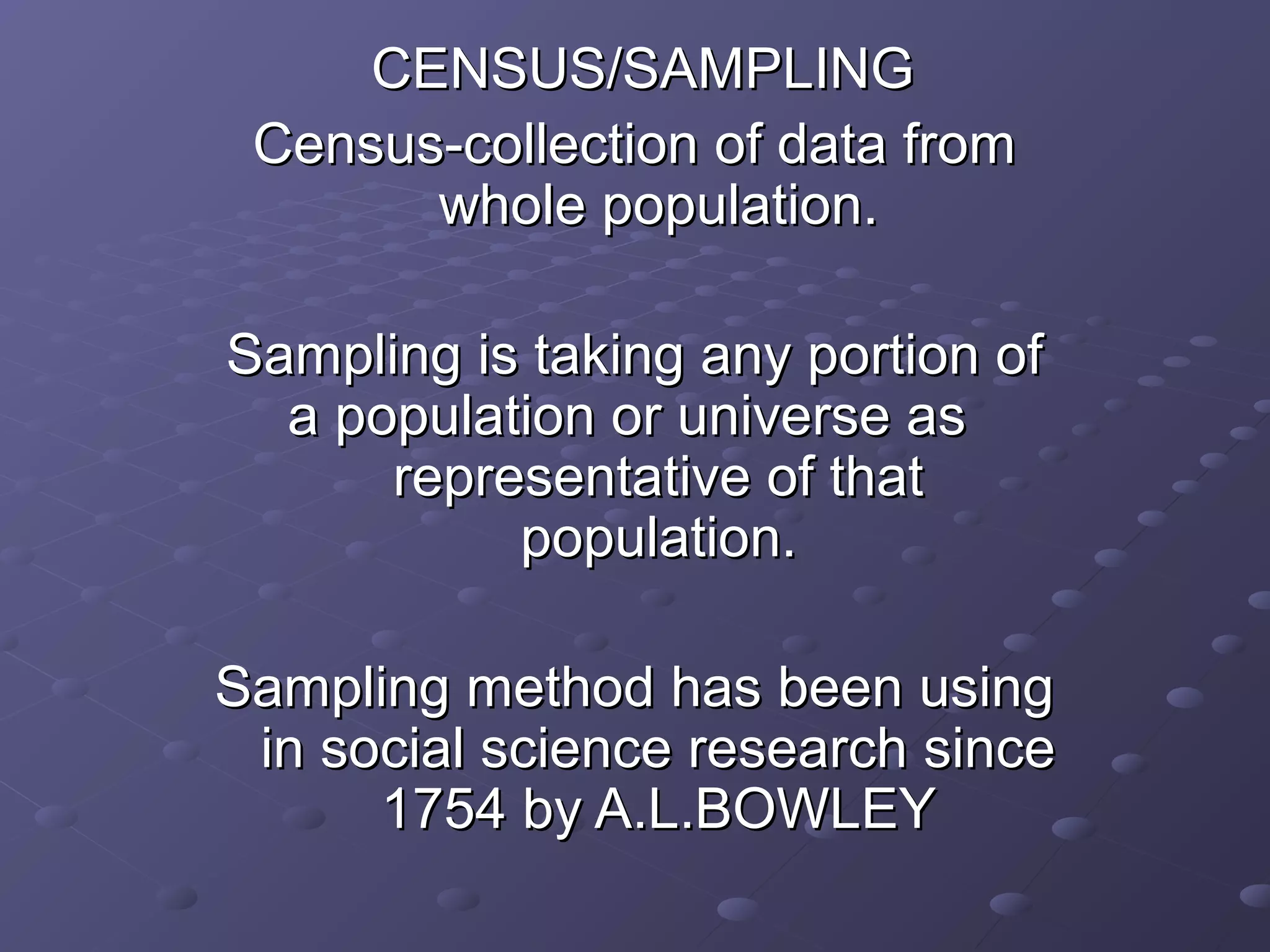 CENSUS/SAMPLING
 Census-collection of data from
       whole population.

Sampling is taking any portion of
  a population or universe as
      representative of that
           population.

Sampling method has been using
 in social science research since
      1754 by A.L.BOWLEY
 