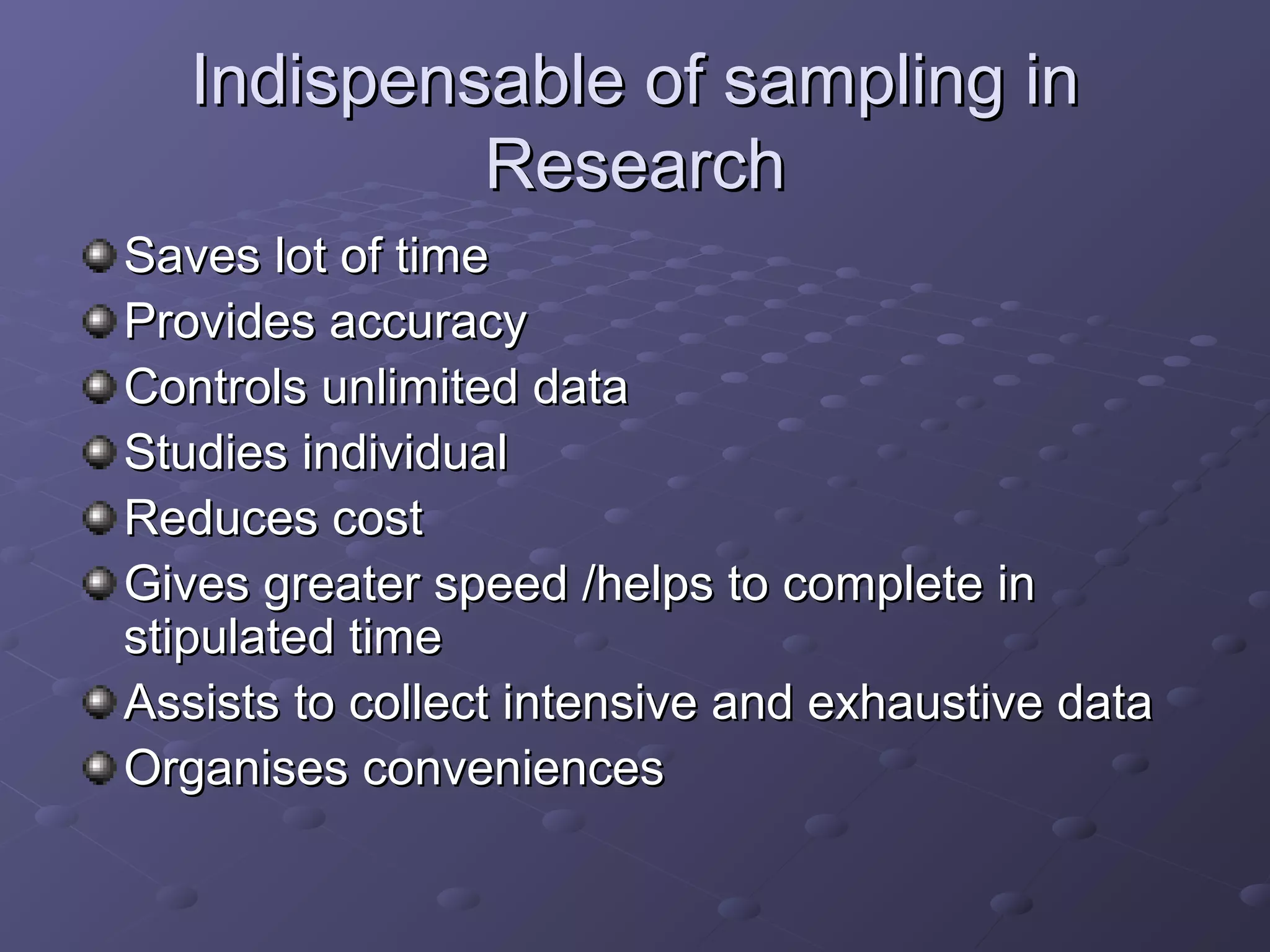 Indispensable of sampling in
            Research
Saves lot of time
Provides accuracy
Controls unlimited data
Studies individual
Reduces cost
Gives greater speed /helps to complete in
stipulated time
Assists to collect intensive and exhaustive data
Organises conveniences
 