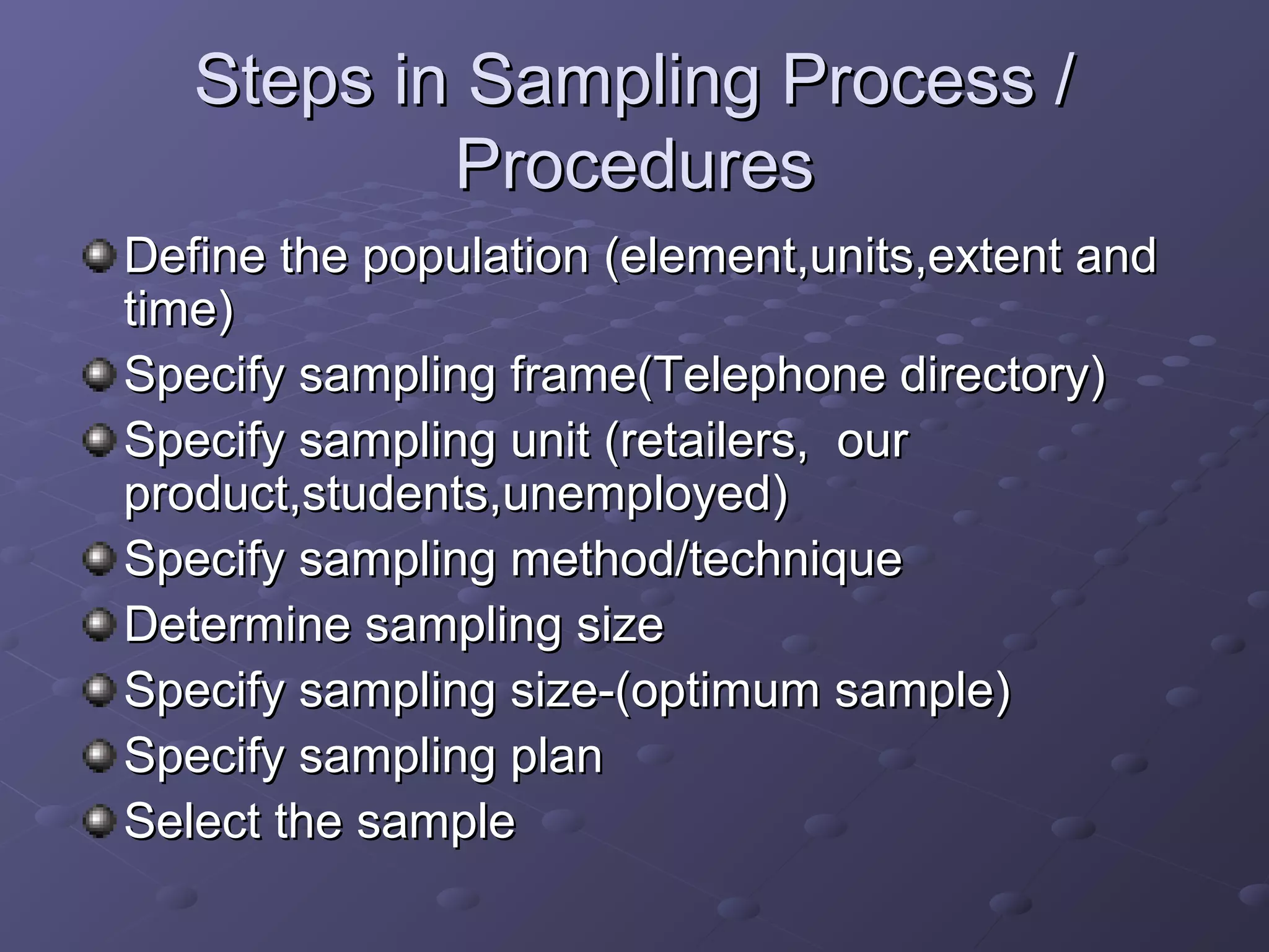Steps in Sampling Process /
           Procedures
Define the population (element,units,extent and
time)
Specify sampling frame(Telephone directory)
Specify sampling unit (retailers, our
product,students,unemployed)
Specify sampling method/technique
Determine sampling size
Specify sampling size-(optimum sample)
Specify sampling plan
Select the sample
 