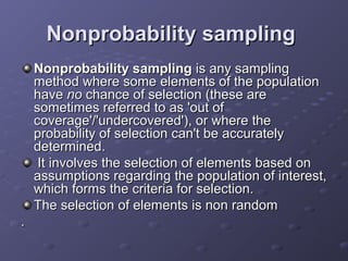 Nonprobability sampling
    Nonprobability sampling is any sampling
    method where some elements of the population
    have no chance of selection (these are
    sometimes referred to as 'out of
    coverage'/'undercovered'), or where the
    probability of selection can't be accurately
    determined.
     It involves the selection of elements based on
    assumptions regarding the population of interest,
    which forms the criteria for selection.
    The selection of elements is non random
.
 