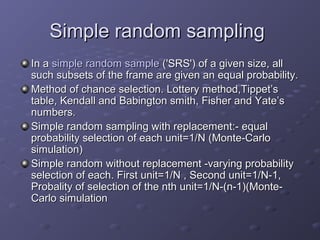 Simple random sampling
In a simple random sample ('SRS') of a given size, all
such subsets of the frame are given an equal probability.
Method of chance selection. Lottery method,Tippet’s
table, Kendall and Babington smith, Fisher and Yate’s
numbers.
Simple random sampling with replacement:- equal
probability selection of each unit=1/N (Monte-Carlo
simulation)
Simple random without replacement -varying probability
selection of each. First unit=1/N , Second unit=1/N-1,
Probality of selection of the nth unit=1/N-(n-1)(Monte-
Carlo simulation
 