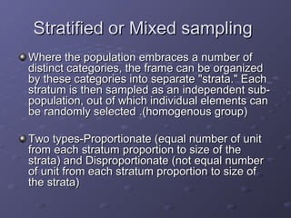 Stratified or Mixed sampling
Where the population embraces a number of
distinct categories, the frame can be organized
by these categories into separate "strata." Each
stratum is then sampled as an independent sub-
population, out of which individual elements can
be randomly selected .(homogenous group)

Two types-Proportionate (equal number of unit
from each stratum proportion to size of the
strata) and Disproportionate (not equal number
of unit from each stratum proportion to size of
the strata)
 