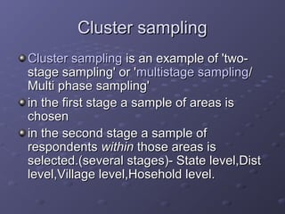 Cluster sampling
Cluster sampling is an example of 'two-
stage sampling' or 'multistage sampling/
Multi phase sampling'
in the first stage a sample of areas is
chosen
in the second stage a sample of
respondents within those areas is
selected.(several stages)- State level,Dist
level,Village level,Hosehold level.
 
