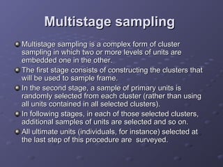 Multistage sampling
Multistage sampling is a complex form of cluster
sampling in which two or more levels of units are
embedded one in the other.
The first stage consists of constructing the clusters that
will be used to sample frame.
In the second stage, a sample of primary units is
randomly selected from each cluster (rather than using
all units contained in all selected clusters).
In following stages, in each of those selected clusters,
additional samples of units are selected and so on.
All ultimate units (individuals, for instance) selected at
the last step of this procedure are surveyed.
 