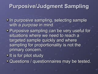 Purposive/Judgment Sampling

In purposive sampling, selecting sample
with a purpose in mind
Purposive sampling can be very useful for
situations where we need to reach a
targeted sample quickly and where
sampling for proportionality is not the
primary concern.
It is for pilot study
Questions / questionnaires may be tested.
 