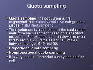 Quota sampling

Quota sampling, the population is first
segmented into mutually exclusive sub-groups,
just as in stratified sampling.
Then judgment is used to select the subjects or
units from each segment based on a specified
proportion. For example, an interviewer may be
told to sample 200 females and 300 males
between the age of 45 and 60.
Proportional quota sampling
Nonproportional quota sampling
It is very popular for market survey and opinion
poll.
 