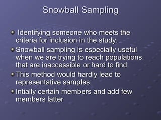 Snowball Sampling

 Identifying someone who meets the
criteria for inclusion in the study.
Snowball sampling is especially useful
when we are trying to reach populations
that are inaccessible or hard to find
This method would hardly lead to
representative samples
Intially certain members and add few
members latter
 