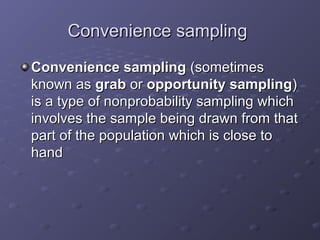 Convenience sampling
Convenience sampling (sometimes
known as grab or opportunity sampling)
is a type of nonprobability sampling which
involves the sample being drawn from that
part of the population which is close to
hand
 