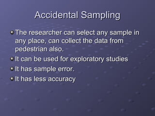 Accidental Sampling
The researcher can select any sample in
any place, can collect the data from
pedestrian also.
It can be used for exploratory studies
It has sample error.
It has less accuracy
 