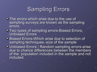 Sampling Errors
The errors which arise due to the use of
sampling surveys are known as the sampling
errors.
Two types of sampling errors-Biased Errors,
Unbiased Errors
Biased Errors-Which arise due to selection of
sampling techniques.-size of the sample
Unbiased Errors / Random sampling errors-arise
due to chance differences between the members
of the population included in the sample and not
included.
 