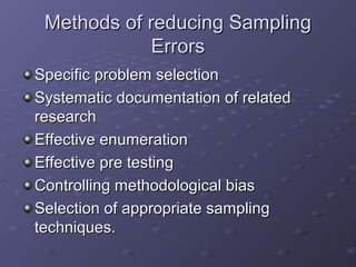 Methods of reducing Sampling
             Errors
Specific problem selection
Systematic documentation of related
research
Effective enumeration
Effective pre testing
Controlling methodological bias
Selection of appropriate sampling
techniques.
 