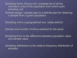 Sampling frame /Source list -complete list of all the
  members/ units of the population from which each
  sampling unit
Sample design / sample plan-is a definite plan for obtaining
  a sample from a given population.

Sampling unit-is a geographical one (state,district)

Sample size-number of items selected for the study

Sampling Error-is the difference between population value
  and sample value.

Sampling distribution-is the relative frequency distribution of
  samples.
 