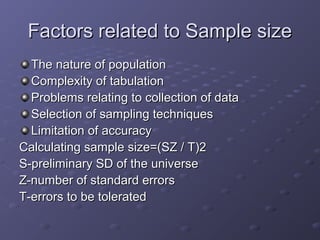 Factors related to Sample size
  The nature of population
  Complexity of tabulation
  Problems relating to collection of data
  Selection of sampling techniques
  Limitation of accuracy
Calculating sample size=(SZ / T)2
S-preliminary SD of the universe
Z-number of standard errors
T-errors to be tolerated
 