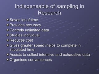 Indispensable of sampling in
            Research
Saves lot of time
Provides accuracy
Controls unlimited data
Studies individual
Reduces cost
Gives greater speed /helps to complete in
stipulated time
Assists to collect intensive and exhaustive data
Organises conveniences
 