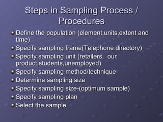Steps in Sampling Process /
           Procedures
Define the population (element,units,extent and
time)
Specify sampling frame(Telephone directory)
Specify sampling unit (retailers, our
product,students,unemployed)
Specify sampling method/technique
Determine sampling size
Specify sampling size-(optimum sample)
Specify sampling plan
Select the sample
 