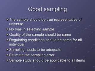 Good sampling
The sample should be true representative of
universe.
No bias in selecting sample
Quality of the sample should be same
Regulating conditions should be same for all
individual
Sampling needs to be adequate
Estimate the sampling error
Sample study should be applicable to all items
 