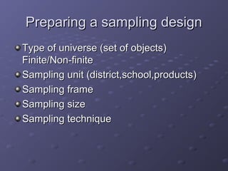 Preparing a sampling design
Type of universe (set of objects)
Finite/Non-finite
Sampling unit (district,school,products)
Sampling frame
Sampling size
Sampling technique
 