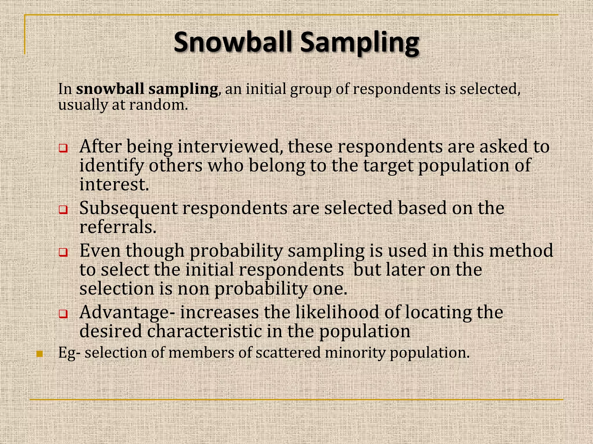 Snowball Sampling
In snowball sampling, an initial group of respondents is selected,
usually at random.








After being interviewed, these respondents are asked to
identify others who belong to the target population of
interest.
Subsequent respondents are selected based on the
referrals.
Even though probability sampling is used in this method
to select the initial respondents but later on the
selection is non probability one.
Advantage- increases the likelihood of locating the
desired characteristic in the population

Eg- selection of members of scattered minority population.

 