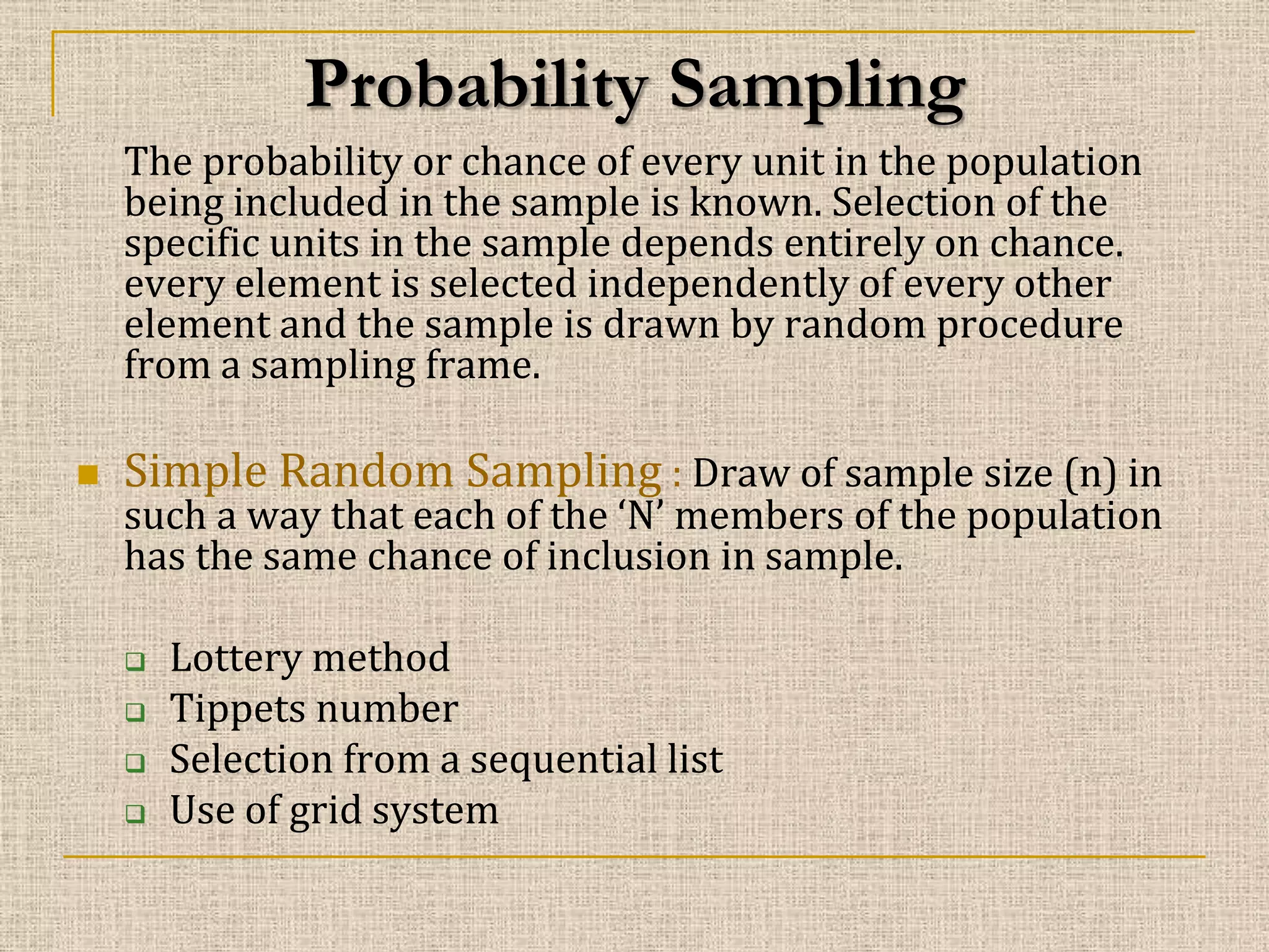 Probability Sampling
The probability or chance of every unit in the population
being included in the sample is known. Selection of the
specific units in the sample depends entirely on chance.
every element is selected independently of every other
element and the sample is drawn by random procedure
from a sampling frame.


Simple Random Sampling : Draw of sample size (n) in

such a way that each of the ‘N’ members of the population
has the same chance of inclusion in sample.





Lottery method
Tippets number
Selection from a sequential list
Use of grid system

 