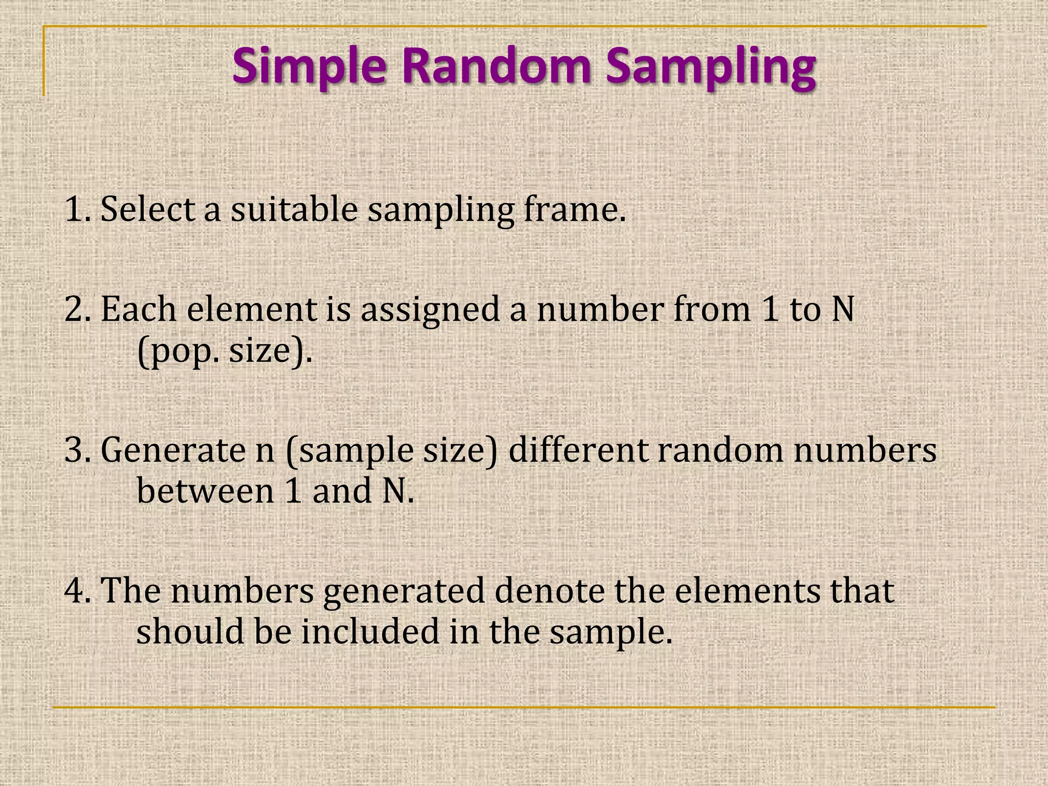Simple Random Sampling
1. Select a suitable sampling frame.
2. Each element is assigned a number from 1 to N
(pop. size).

3. Generate n (sample size) different random numbers
between 1 and N.
4. The numbers generated denote the elements that
should be included in the sample.

 