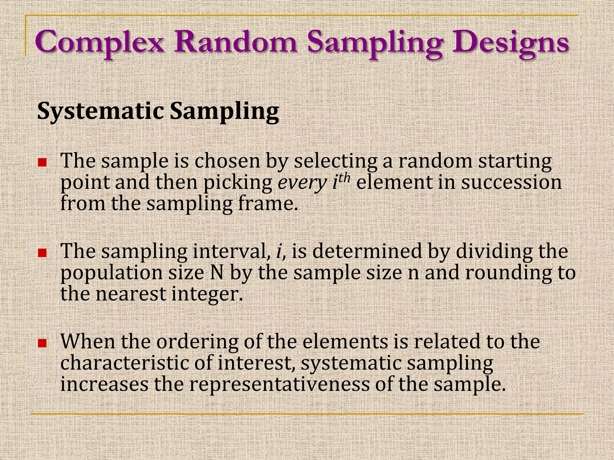 Complex Random Sampling Designs
Systematic Sampling






The sample is chosen by selecting a random starting
point and then picking every ith element in succession
from the sampling frame.
The sampling interval, i, is determined by dividing the
population size N by the sample size n and rounding to
the nearest integer.
When the ordering of the elements is related to the
characteristic of interest, systematic sampling
increases the representativeness of the sample.

 