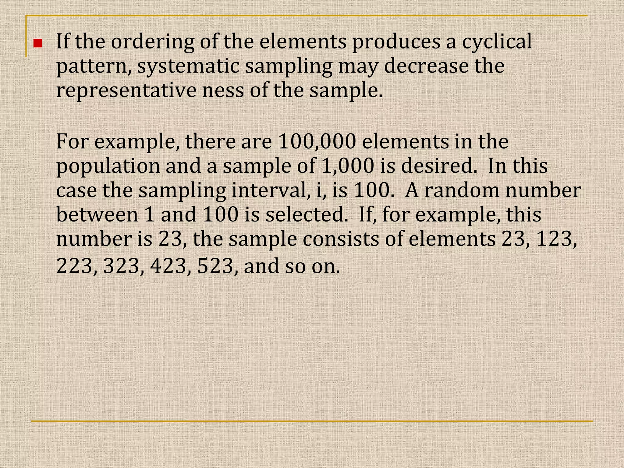 

If the ordering of the elements produces a cyclical
pattern, systematic sampling may decrease the
representative ness of the sample.
For example, there are 100,000 elements in the
population and a sample of 1,000 is desired. In this
case the sampling interval, i, is 100. A random number
between 1 and 100 is selected. If, for example, this
number is 23, the sample consists of elements 23, 123,
223, 323, 423, 523, and so on.

 