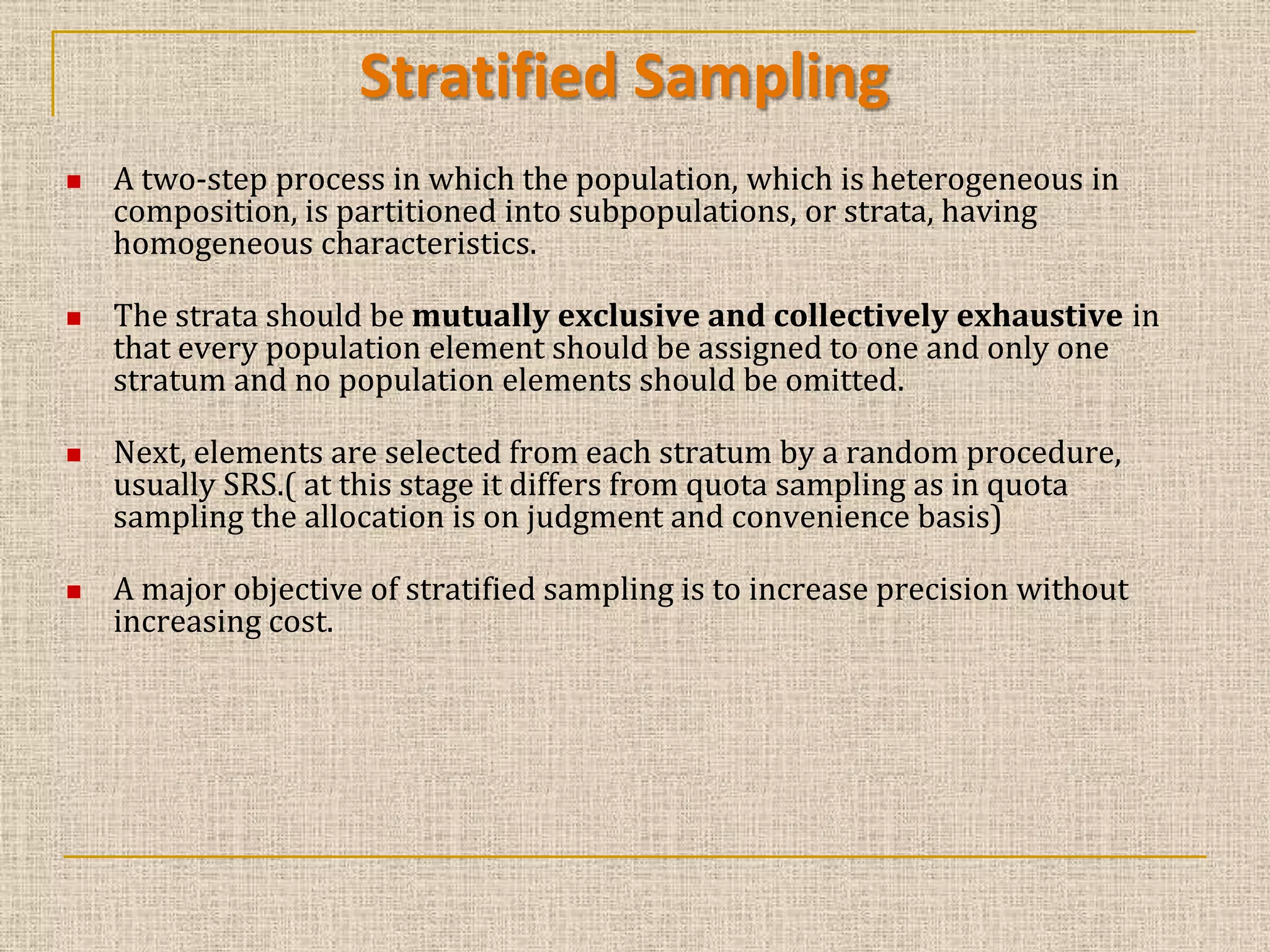 Stratified Sampling








A two-step process in which the population, which is heterogeneous in
composition, is partitioned into subpopulations, or strata, having
homogeneous characteristics.
The strata should be mutually exclusive and collectively exhaustive in
that every population element should be assigned to one and only one
stratum and no population elements should be omitted.
Next, elements are selected from each stratum by a random procedure,
usually SRS.( at this stage it differs from quota sampling as in quota
sampling the allocation is on judgment and convenience basis)
A major objective of stratified sampling is to increase precision without
increasing cost.

 