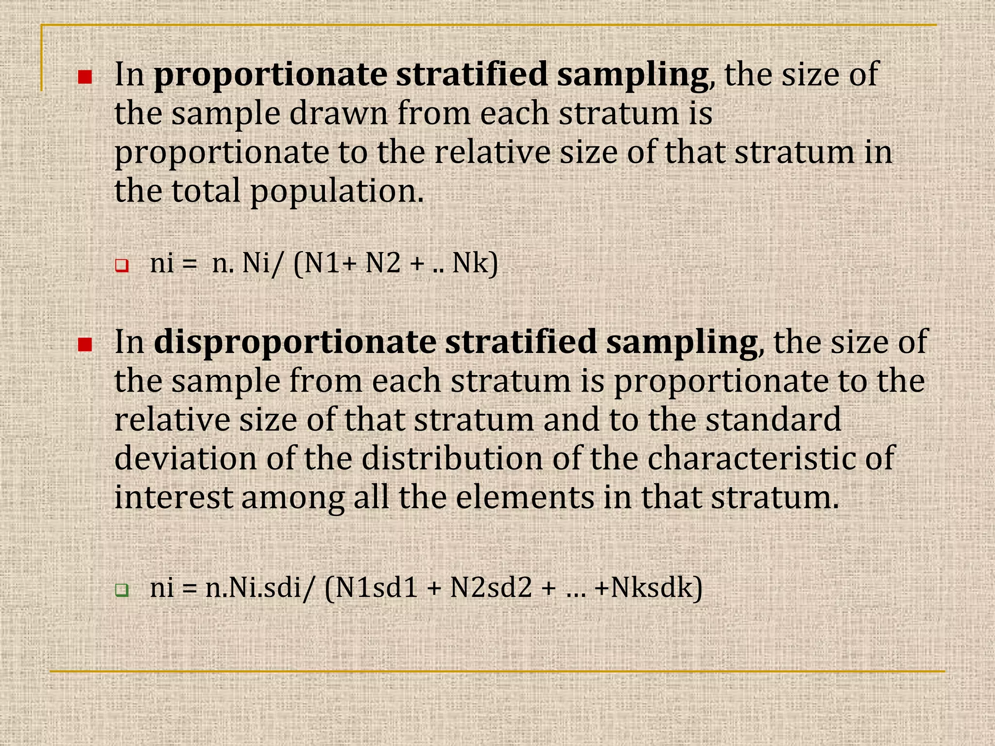 

In proportionate stratified sampling, the size of
the sample drawn from each stratum is
proportionate to the relative size of that stratum in
the total population.




ni = n. Ni/ (N1+ N2 + .. Nk)

In disproportionate stratified sampling, the size of
the sample from each stratum is proportionate to the
relative size of that stratum and to the standard
deviation of the distribution of the characteristic of
interest among all the elements in that stratum.


ni = n.Ni.sdi/ (N1sd1 + N2sd2 + … +Nksdk)

 