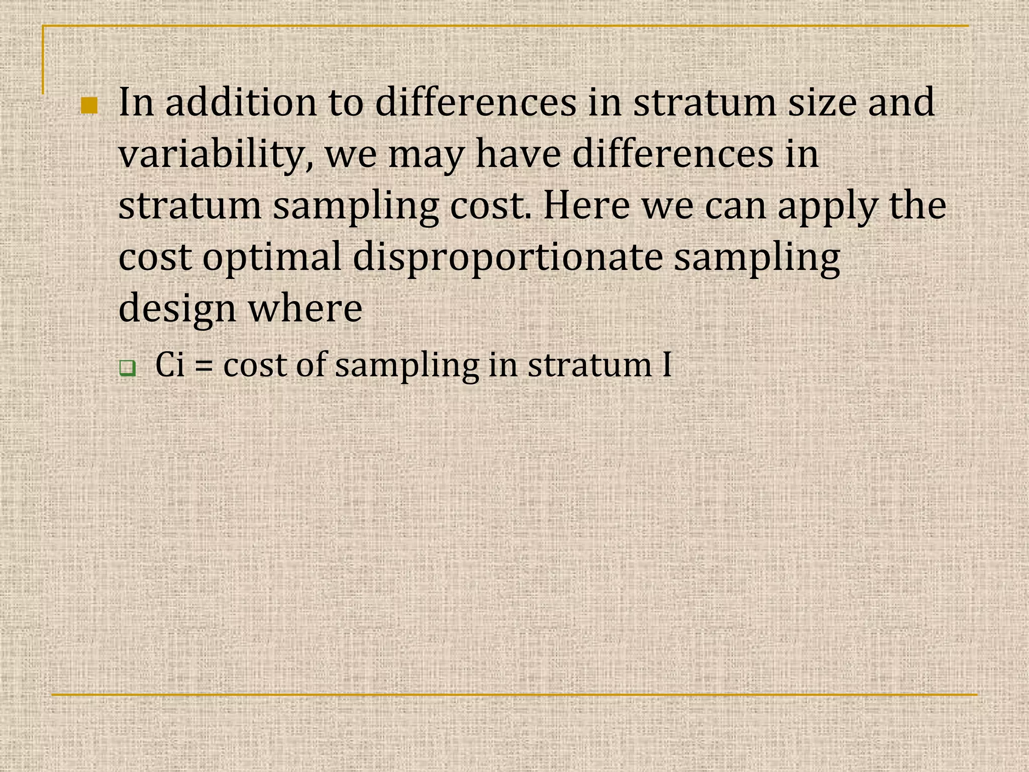 

In addition to differences in stratum size and
variability, we may have differences in
stratum sampling cost. Here we can apply the
cost optimal disproportionate sampling
design where


Ci = cost of sampling in stratum I

 
