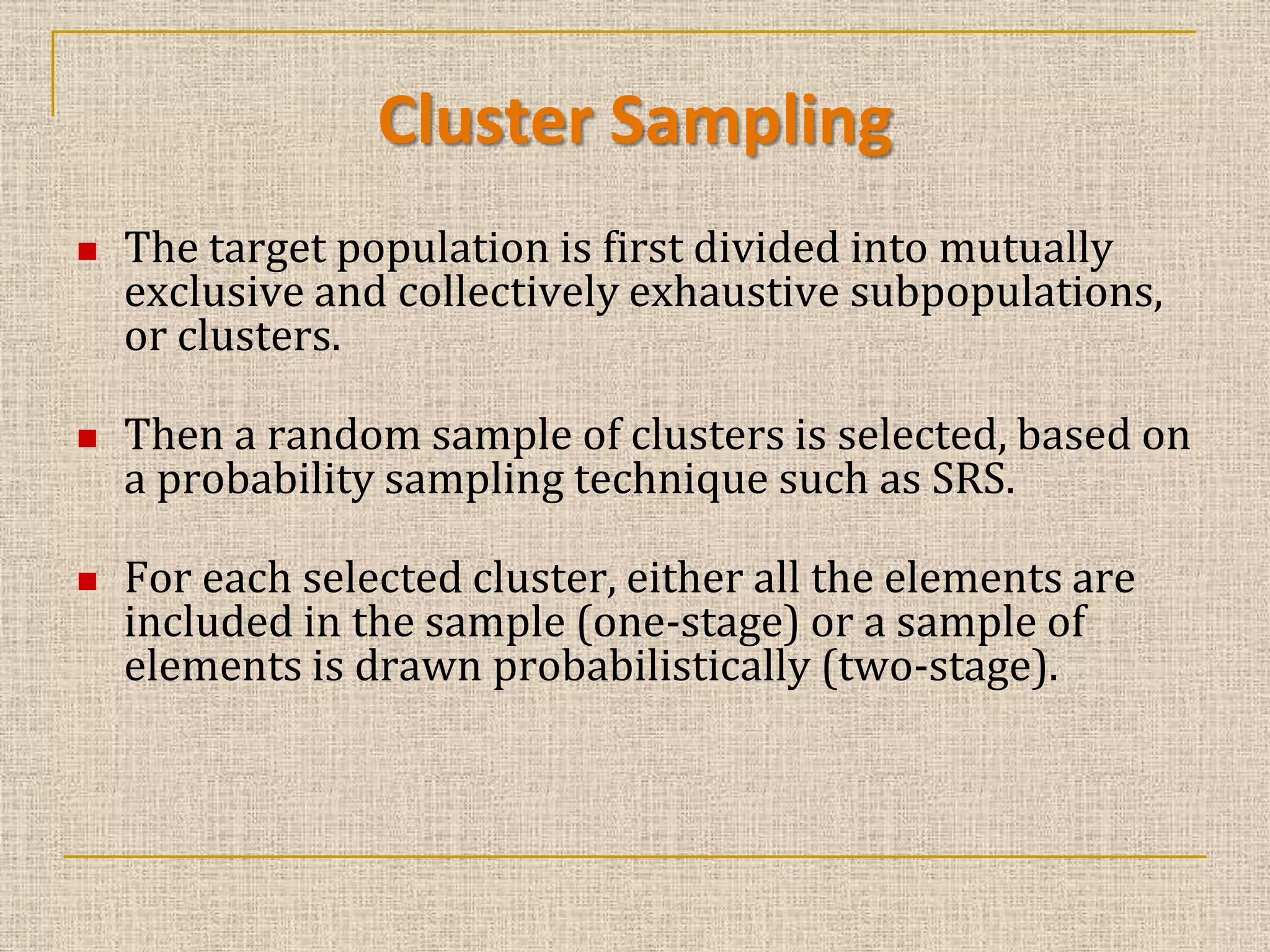 Cluster Sampling






The target population is first divided into mutually
exclusive and collectively exhaustive subpopulations,
or clusters.
Then a random sample of clusters is selected, based on
a probability sampling technique such as SRS.

For each selected cluster, either all the elements are
included in the sample (one-stage) or a sample of
elements is drawn probabilistically (two-stage).

 