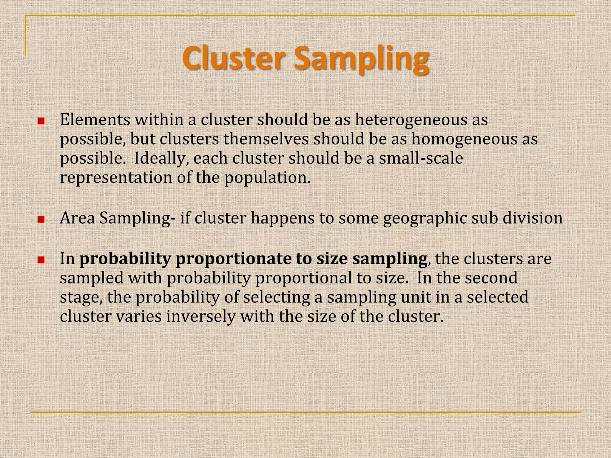 Cluster Sampling





Elements within a cluster should be as heterogeneous as
possible, but clusters themselves should be as homogeneous as
possible. Ideally, each cluster should be a small-scale
representation of the population.
Area Sampling- if cluster happens to some geographic sub division
In probability proportionate to size sampling, the clusters are
sampled with probability proportional to size. In the second
stage, the probability of selecting a sampling unit in a selected
cluster varies inversely with the size of the cluster.

 