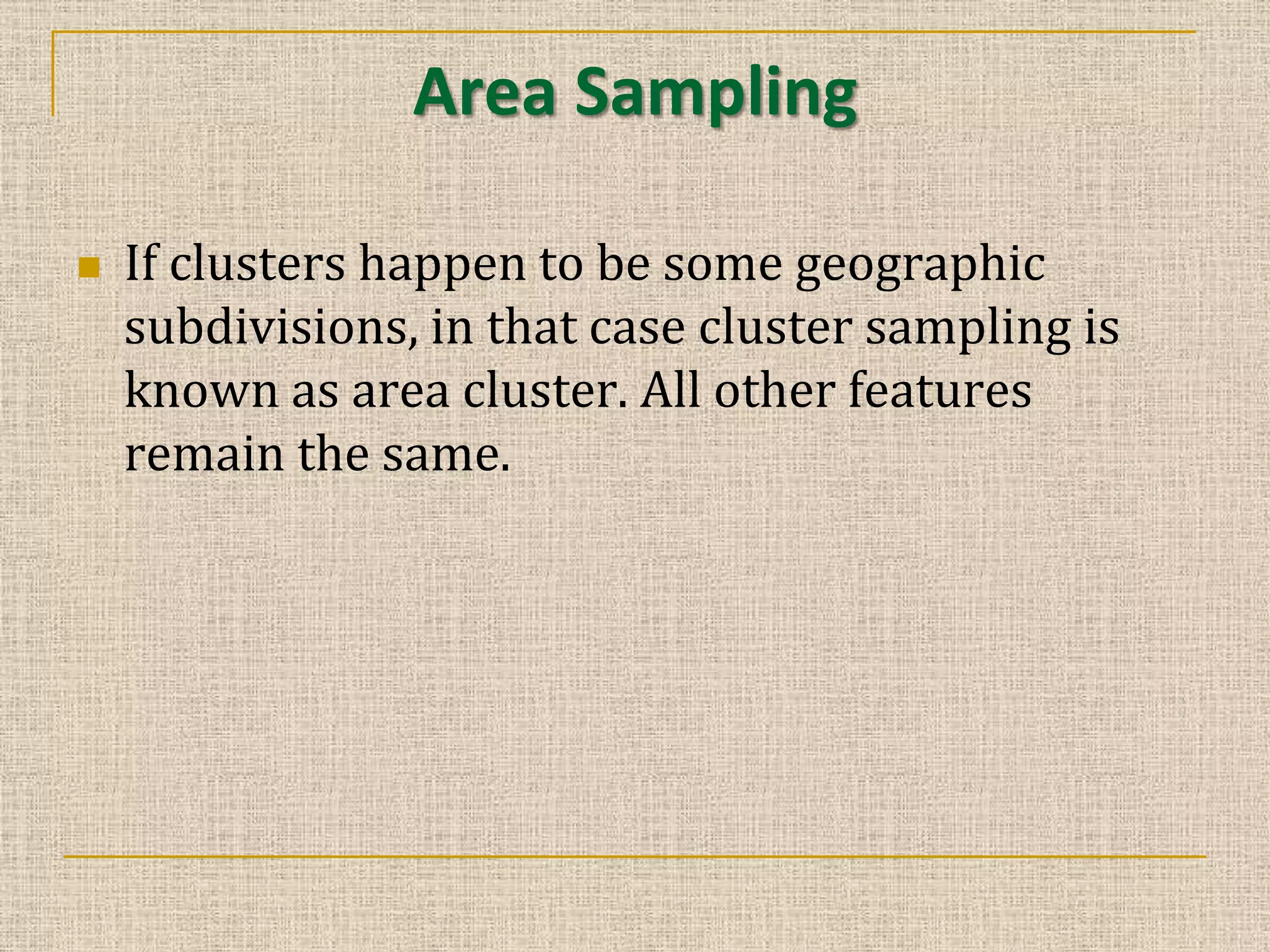 Area Sampling


If clusters happen to be some geographic
subdivisions, in that case cluster sampling is
known as area cluster. All other features
remain the same.

 