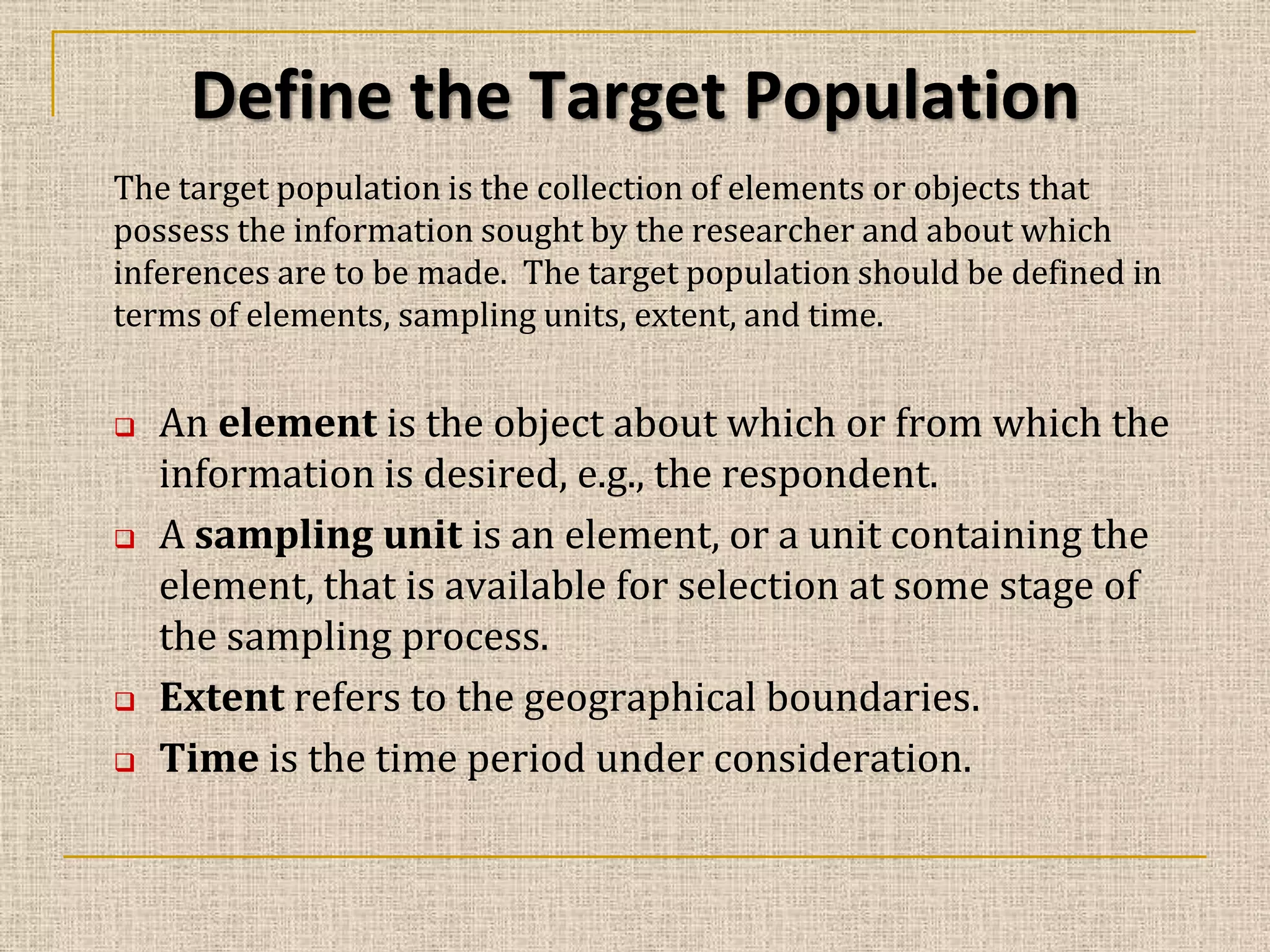 Define the Target Population
The target population is the collection of elements or objects that
possess the information sought by the researcher and about which
inferences are to be made. The target population should be defined in
terms of elements, sampling units, extent, and time.







An element is the object about which or from which the
information is desired, e.g., the respondent.
A sampling unit is an element, or a unit containing the
element, that is available for selection at some stage of
the sampling process.
Extent refers to the geographical boundaries.
Time is the time period under consideration.

 