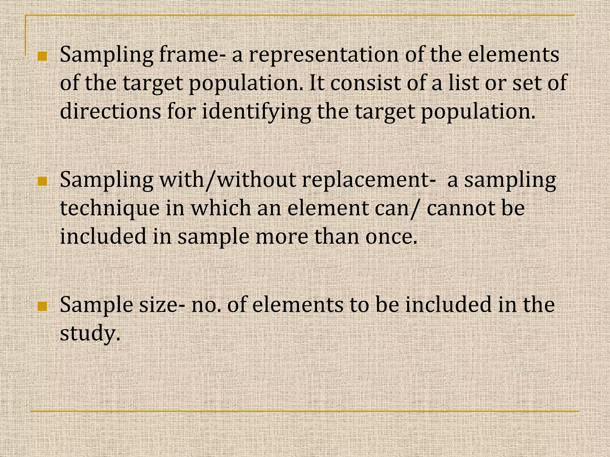 





Sampling frame- a representation of the elements
of the target population. It consist of a list or set of
directions for identifying the target population.
Sampling with/without replacement- a sampling
technique in which an element can/ cannot be
included in sample more than once.
Sample size- no. of elements to be included in the
study.

 