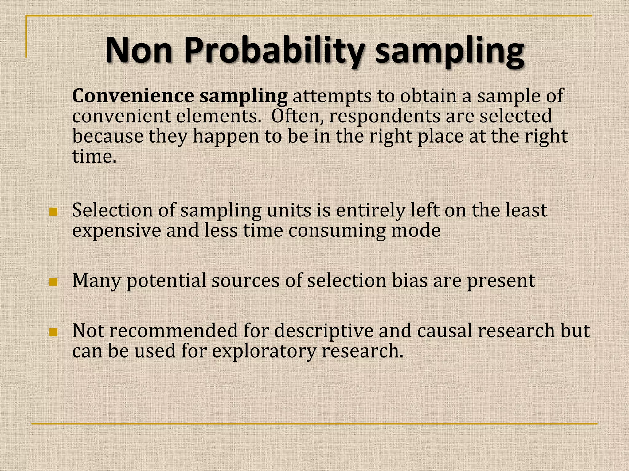 Non Probability sampling
Convenience sampling attempts to obtain a sample of
convenient elements. Often, respondents are selected
because they happen to be in the right place at the right
time.






Selection of sampling units is entirely left on the least
expensive and less time consuming mode
Many potential sources of selection bias are present
Not recommended for descriptive and causal research but
can be used for exploratory research.

 