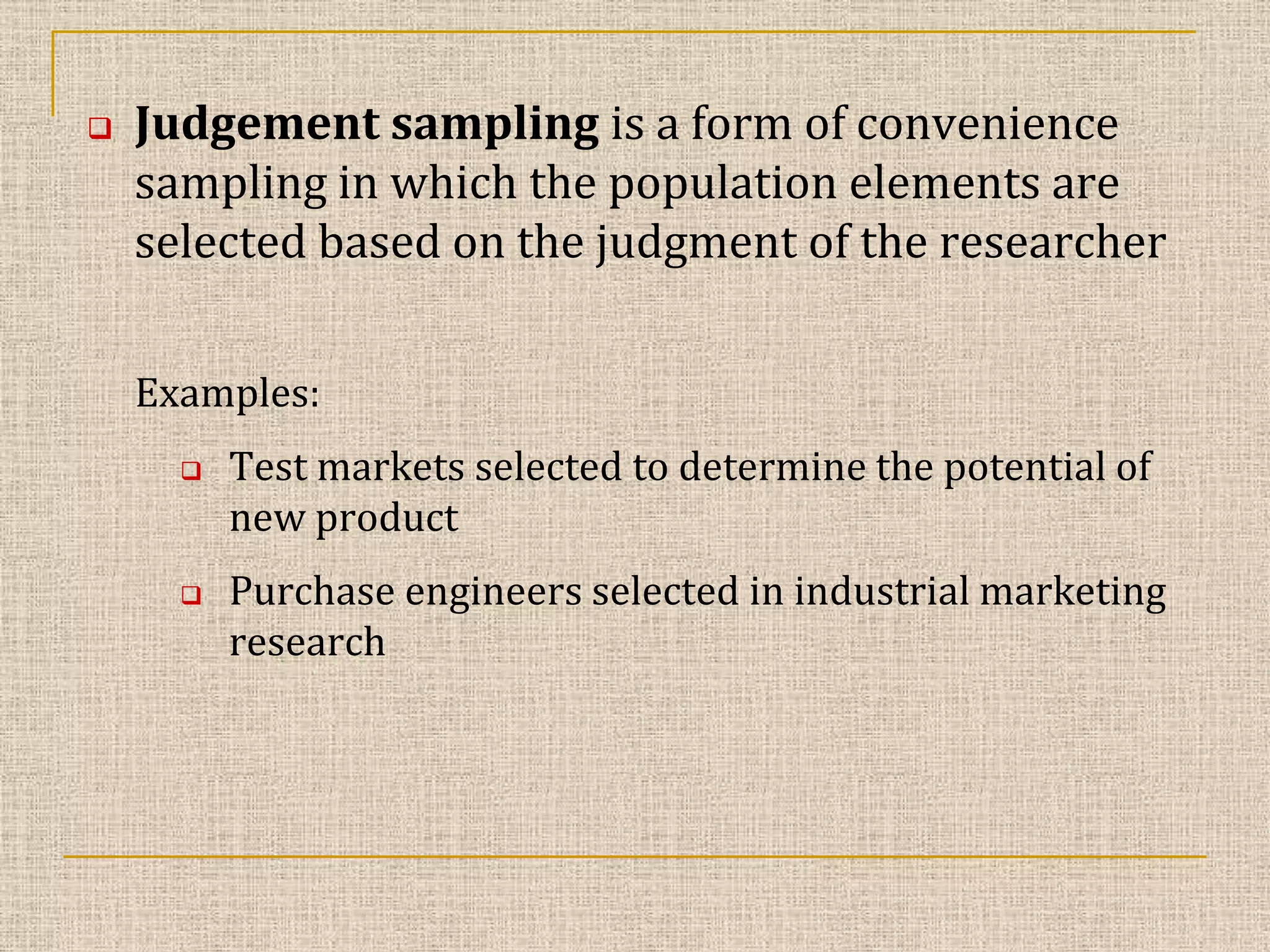 

Judgement sampling is a form of convenience
sampling in which the population elements are
selected based on the judgment of the researcher
Examples:




Test markets selected to determine the potential of
new product
Purchase engineers selected in industrial marketing
research

 