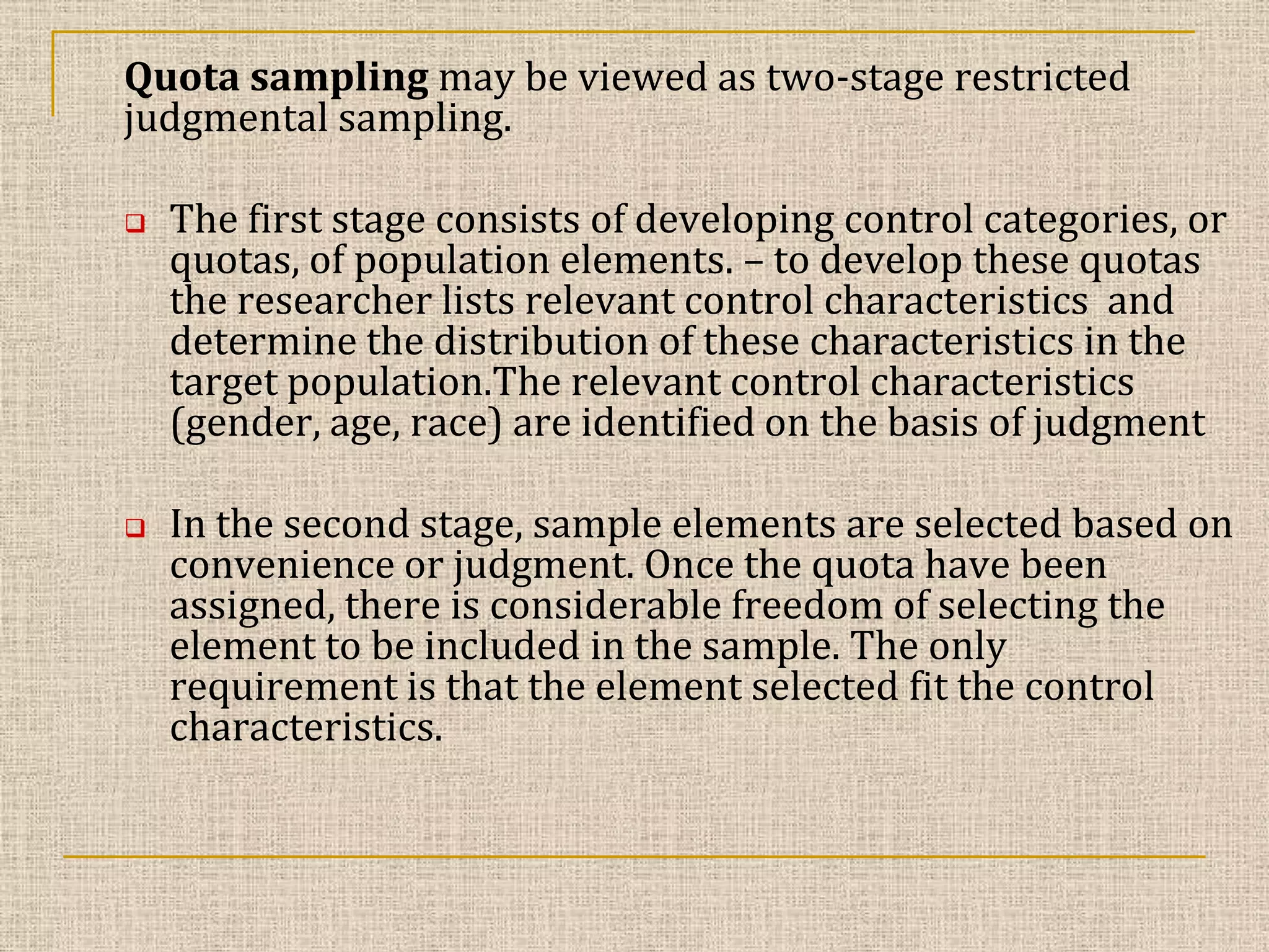 Quota sampling may be viewed as two-stage restricted
judgmental sampling.




The first stage consists of developing control categories, or
quotas, of population elements. – to develop these quotas
the researcher lists relevant control characteristics and
determine the distribution of these characteristics in the
target population.The relevant control characteristics
(gender, age, race) are identified on the basis of judgment

In the second stage, sample elements are selected based on
convenience or judgment. Once the quota have been
assigned, there is considerable freedom of selecting the
element to be included in the sample. The only
requirement is that the element selected fit the control
characteristics.

 