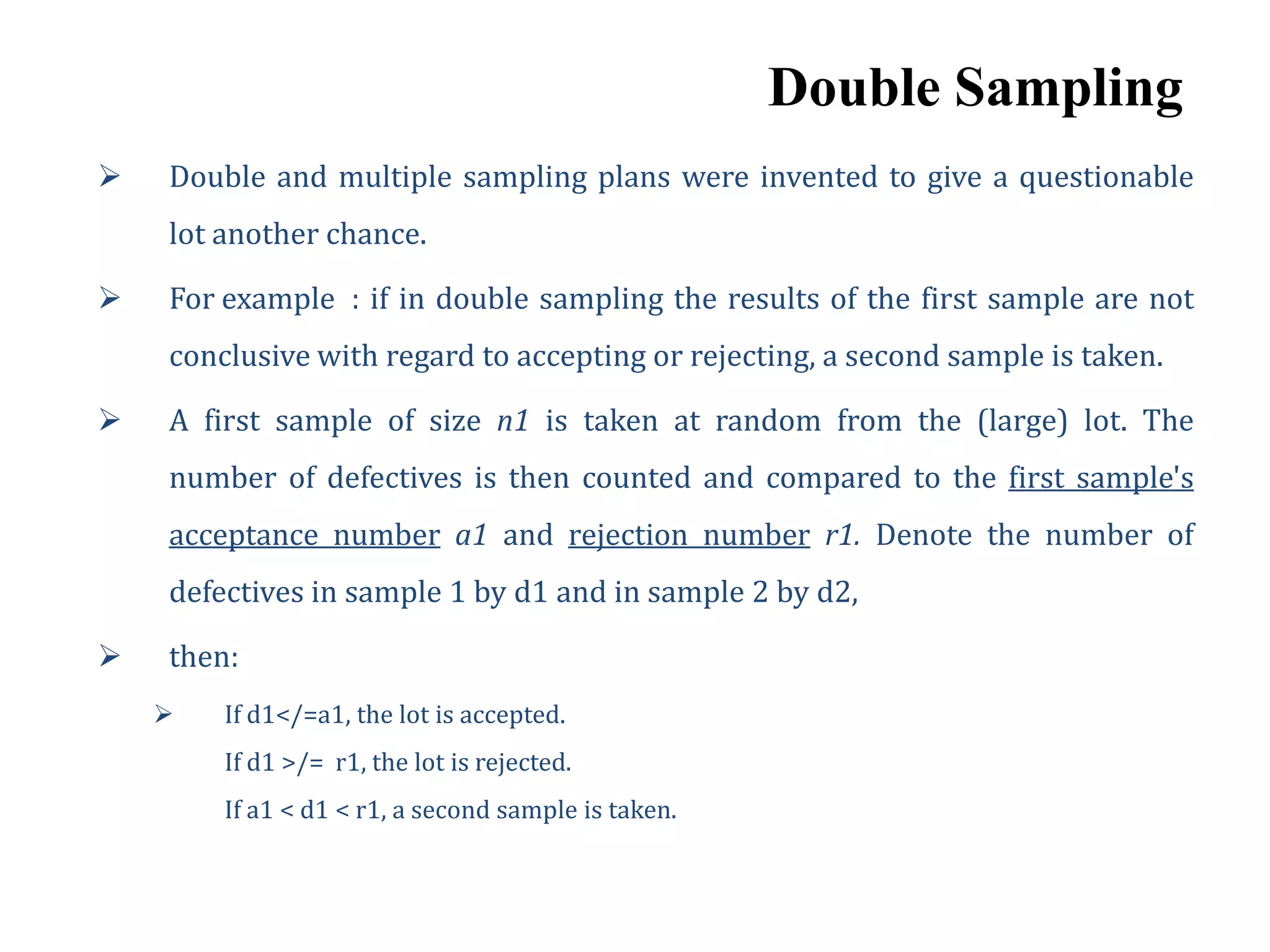 Double Sampling
 Double and multiple sampling plans were invented to give a questionable
lot another chance.
 For example : if in double sampling the results of the first sample are not
conclusive with regard to accepting or rejecting, a second sample is taken.
 A first sample of size n1 is taken at random from the (large) lot. The
number of defectives is then counted and compared to the first sample's
acceptance number a1 and rejection number r1. Denote the number of
defectives in sample 1 by d1 and in sample 2 by d2,
 then:
 If d1</=a1, the lot is accepted.
If d1 >/= r1, the lot is rejected.
If a1 < d1 < r1, a second sample is taken.
 