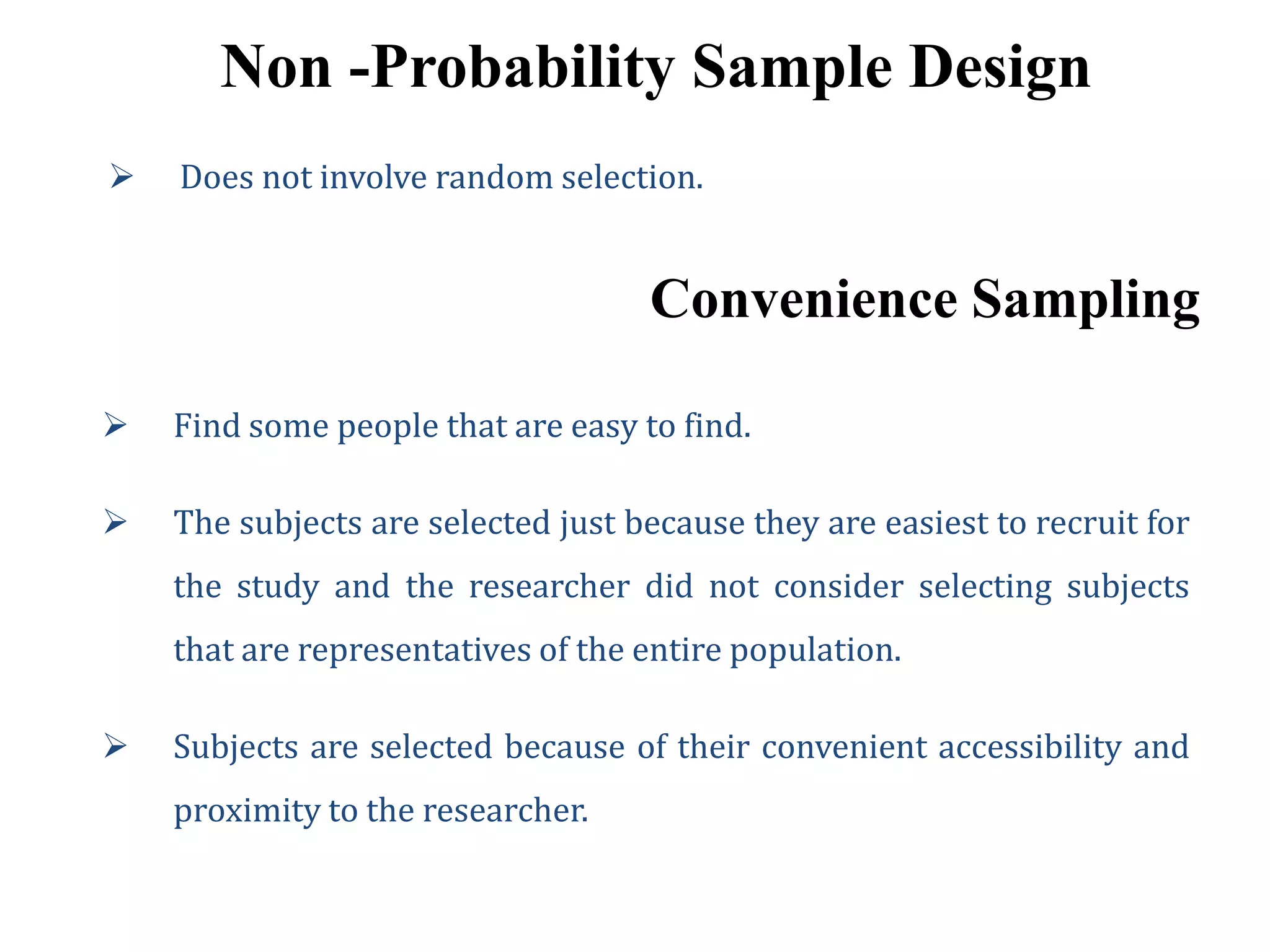 Non -Probability Sample Design
 Does not involve random selection.
Convenience Sampling
 Find some people that are easy to find.
 The subjects are selected just because they are easiest to recruit for
the study and the researcher did not consider selecting subjects
that are representatives of the entire population.
 Subjects are selected because of their convenient accessibility and
proximity to the researcher.
 
