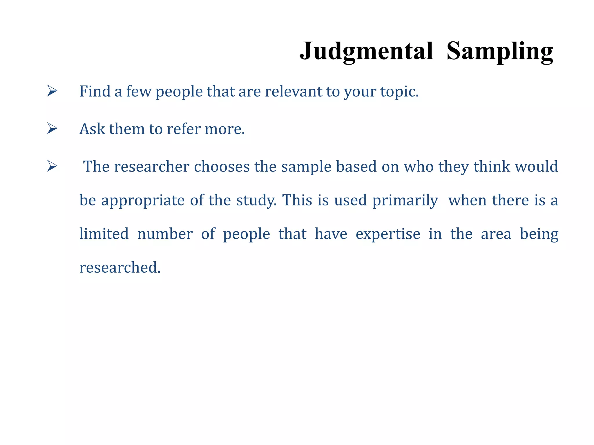 Judgmental Sampling
 Find a few people that are relevant to your topic.
 Ask them to refer more.
 The researcher chooses the sample based on who they think would
be appropriate of the study. This is used primarily when there is a
limited number of people that have expertise in the area being
researched.
 