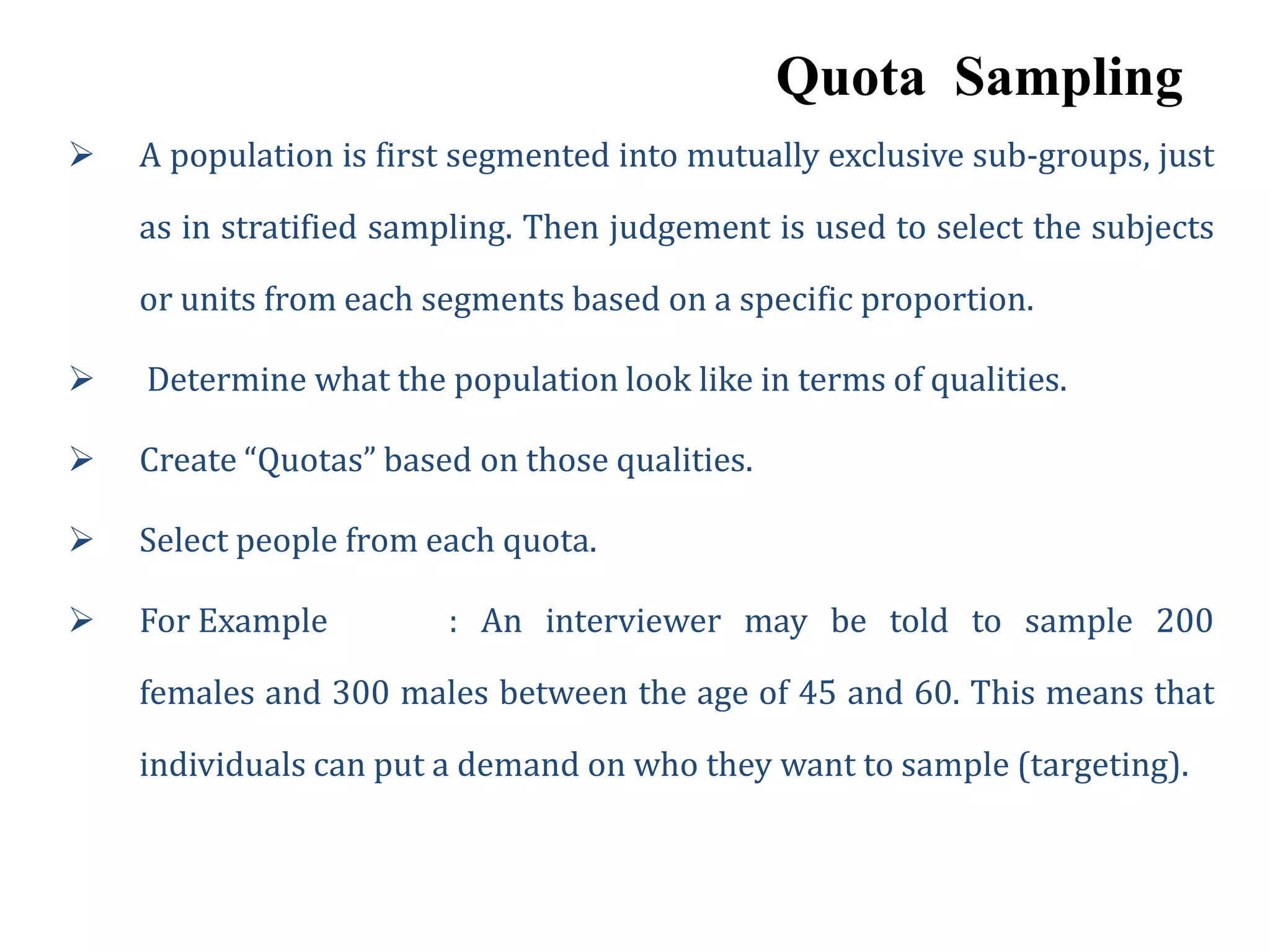 Quota Sampling
 A population is first segmented into mutually exclusive sub-groups, just
as in stratified sampling. Then judgement is used to select the subjects
or units from each segments based on a specific proportion.
 Determine what the population look like in terms of qualities.
 Create “Quotas” based on those qualities.
 Select people from each quota.
 For Example : An interviewer may be told to sample 200
females and 300 males between the age of 45 and 60. This means that
individuals can put a demand on who they want to sample (targeting).
 