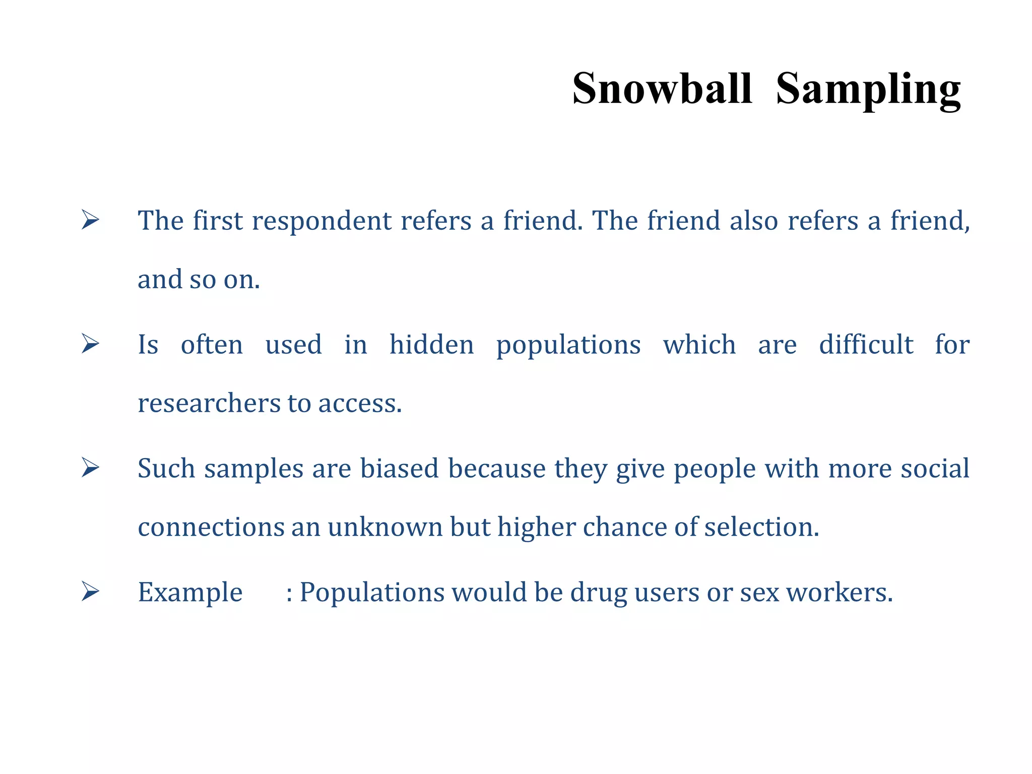 Snowball Sampling
 The first respondent refers a friend. The friend also refers a friend,
and so on.
 Is often used in hidden populations which are difficult for
researchers to access.
 Such samples are biased because they give people with more social
connections an unknown but higher chance of selection.
 Example : Populations would be drug users or sex workers.
 
